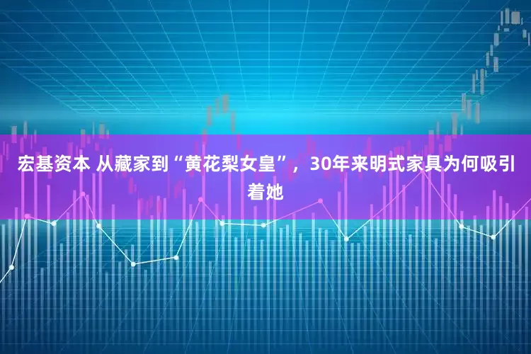 宏基资本 从藏家到“黄花梨女皇”，30年来明式家具为何吸引着她