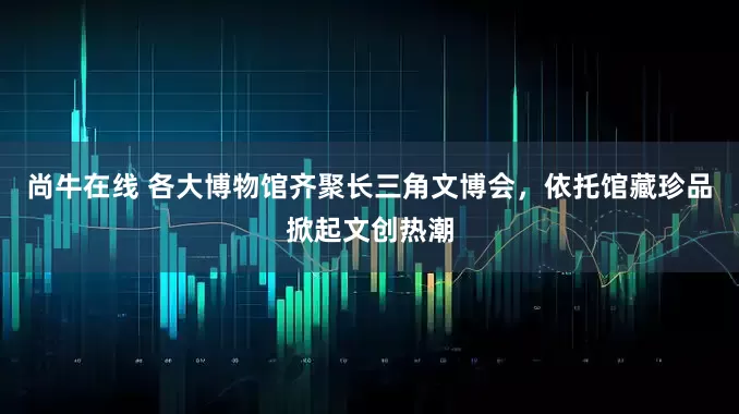尚牛在线 各大博物馆齐聚长三角文博会，依托馆藏珍品掀起文创热潮