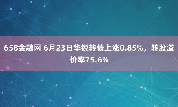 658金融网 6月23日华锐转债上涨0.85%，转股溢价率75.6%