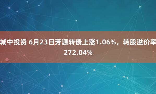 城中投资 6月23日芳源转债上涨1.06%，转股溢价率272.04%