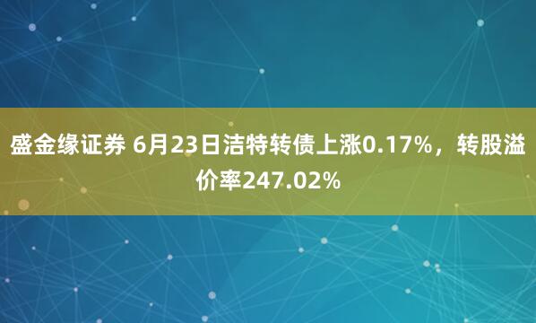 盛金缘证券 6月23日洁特转债上涨0.17%,转股溢价率247.02%