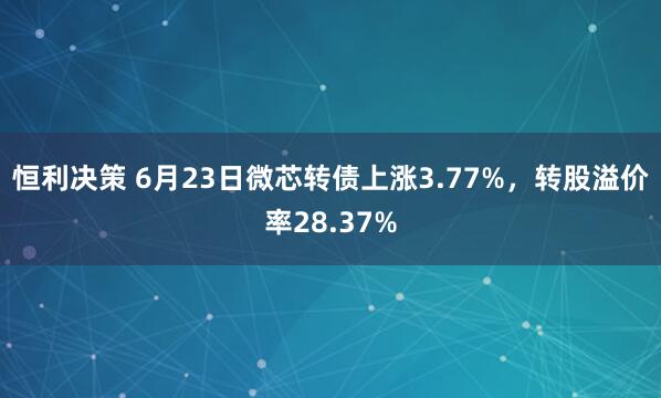 恒利决策 6月23日微芯转债上涨3.77%，转股溢价率28.37%