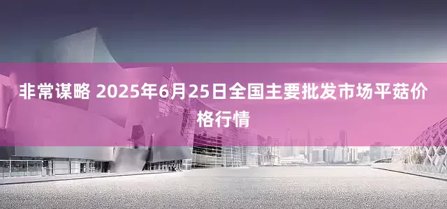 非常谋略 2025年6月25日全国主要批发市场平菇价格行情