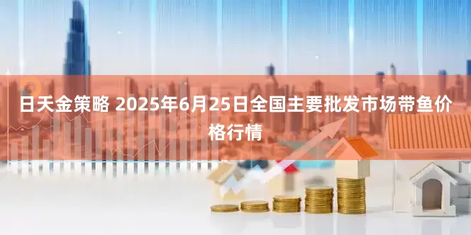 日天金策略 2025年6月25日全国主要批发市场带鱼价格行情