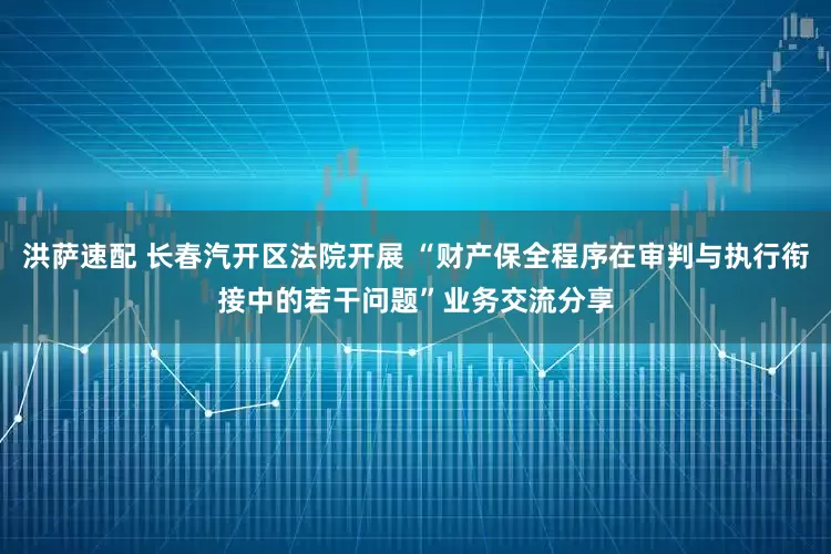 洪萨速配 长春汽开区法院开展 “财产保全程序在审判与执行衔接中的若干问题”业务交流分享