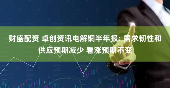 财盛配资 卓创资讯电解铜半年报: 需求韧性和供应预期减少 看涨预期不变