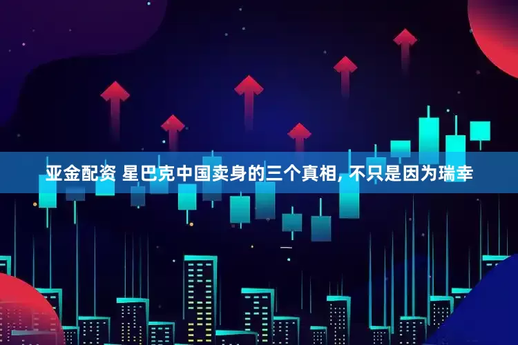 亚金配资 星巴克中国卖身的三个真相, 不只是因为瑞幸