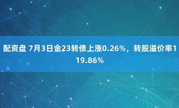 配资盘 7月3日金23转债上涨0.26%，转股溢价率119.86%