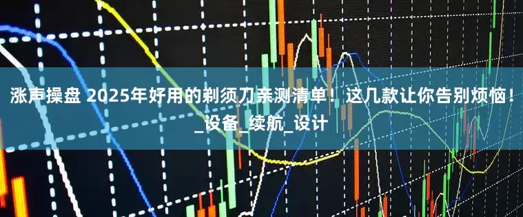 涨声操盘 2025年好用的剃须刀亲测清单！这几款让你告别烦恼！_设备_续航_设计