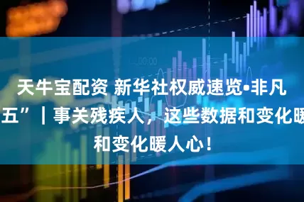 天牛宝配资 新华社权威速览•非凡“十四五”｜事关残疾人，这些数据和变化暖人心！