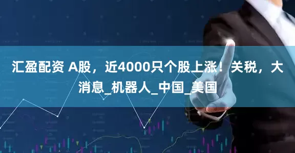 汇盈配资 A股，近4000只个股上涨！关税，大消息_机器人_中国_美国