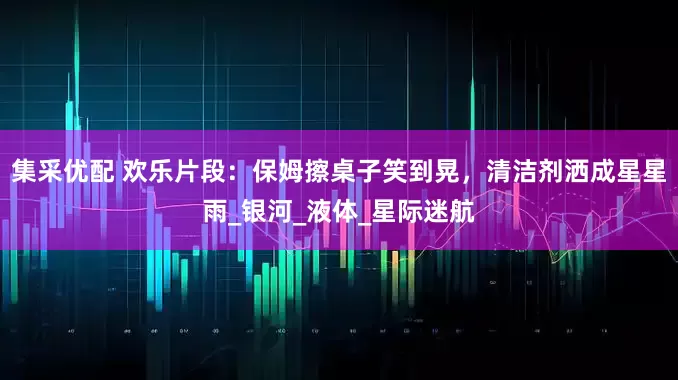 集采优配 欢乐片段：保姆擦桌子笑到晃，清洁剂洒成星星雨_银河_液体_星际迷航