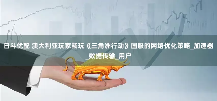 日斗优配 澳大利亚玩家畅玩《三角洲行动》国服的网络优化策略_加速器_数据传输_用户