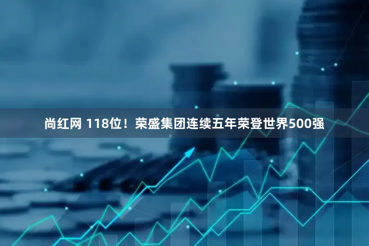 尚红网 118位!荣盛集团连续五年荣登世界500强