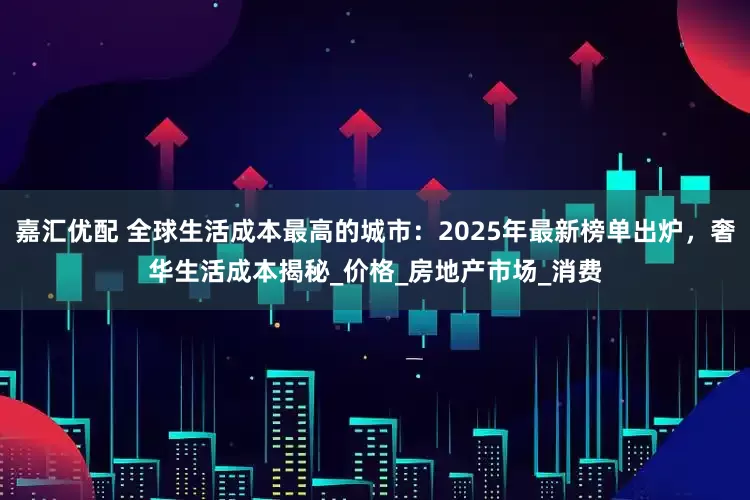 嘉汇优配 全球生活成本最高的城市：2025年最新榜单出炉，奢华生活成本揭秘_价格_房地产市场_消费