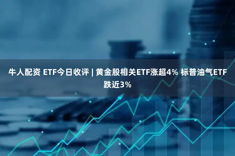 牛人配资 ETF今日收评 | 黄金股相关ETF涨超4% 标普油气ETF跌近3%