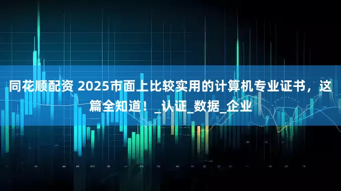 同花顺配资 2025市面上比较实用的计算机专业证书，这篇全知道！_认证_数据_企业