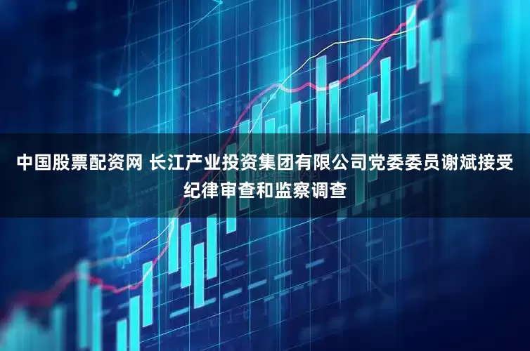 中国股票配资网 长江产业投资集团有限公司党委委员谢斌接受纪律审查和监察调查