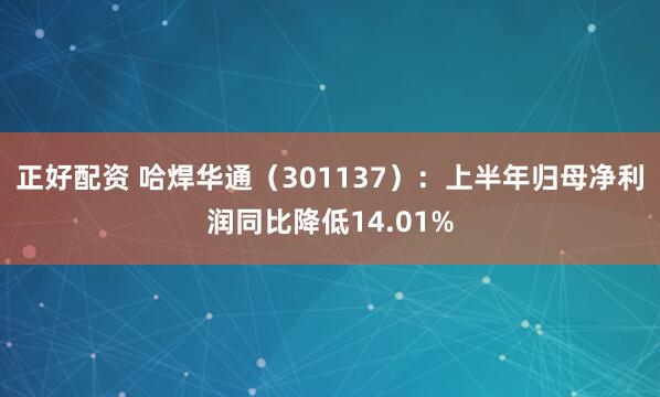 正好配资 哈焊华通（301137）：上半年归母净利润同比降低14.01%