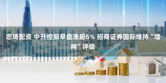 忠琦配资 中升控股早盘涨超6% 招商证券国际维持“增持”评级