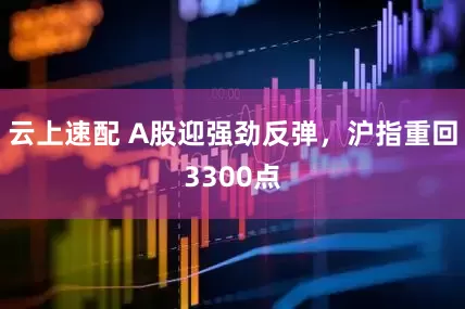 云上速配 A股迎强劲反弹，沪指重回3300点