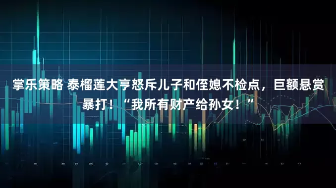 掌乐策略 泰榴莲大亨怒斥儿子和侄媳不检点，巨额悬赏暴打！“我所有财产给孙女！”